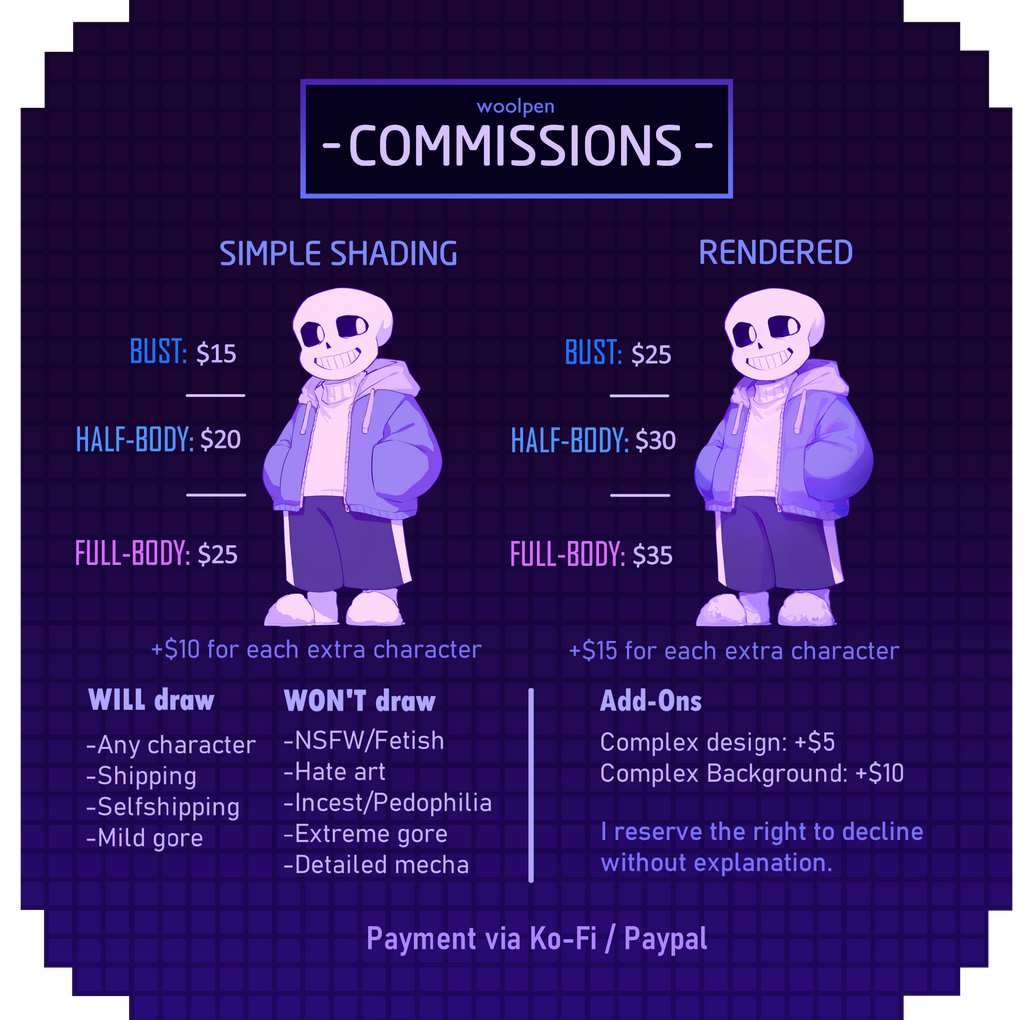 Commission sheet. I will draw any character, shipping, selfshipping, mild gore, etc. I won't draw NSFW, fetish art, hate art, incest, pedophilia, extreme gore or detailed mecha.
